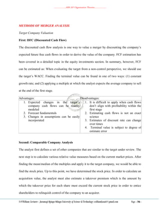 ………………..ABA 207 Organization Theories………………..
S O William: Lecturer - Jaramogi Oginga Odinga University of Science & Technology: williamkasati@gmail.com Page - 78 -
METHODS OF MERGER ANALYSIS
Target Company Valuation
First: DFC (Discounted Cash Flow)
The discounted cash flow analysis is one way to value a merger by discounting the company‘s
expected future free cash flows in order to derive the value of the company. FCF estimation has
been covered in a detailed topic in the equity investments section. In summary, however, FCF
can be estimated as: When evaluating the target from a non-control perspective, we should use
the target‘s WACC. Finding the terminal value can be found in one of two ways: (1) constant
growth rate; and (2) applying a multiple at which the analyst expects the average company to sell
at the end of the first stage.
Advantages: Disadvantages:
1. Expected changes in the target‘s
company cash flows can be readily
modeled
2. Forecast fundamentals
3. Changes in assumptions can be easily
incorporated
1. It is difficult to apply when cash flows
don‘t align with profitability within the
first stage
2. Estimating cash flows is not an exact
science
3. Estimates of discount rate can change
over times
4. Terminal value is subject to degree of
estimate error
Second: Comparable Company Analysis
The analyst first defines a set of other companies that are similar to the target under review. The
next step is to calculate various relative value measures based on the current market prices. After
finding the mean/median of the multiples and apply it to the target company, we would be able to
find the stock price. Up to this point, we have determined the stock price. In order to calculate an
acquisition value, the analyst must also estimate a takeover premium which is the amount by
which the takeover price for each share must exceed the current stock price in order to entice
shareholders to relinquish control of the company to an acquirer.
 
