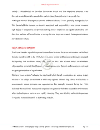 ………………..ABA 207 Organization Theories………………..
S O William: Lecturer - Jaramogi Oginga Odinga University of Science & Technology: williamkasati@gmail.com Page - 8 -
Theory X encompassed the old view of workers, which held that employees preferred to be
directed, wanted to avoid responsibility, and cherished financial security above all else.
McGregor believed that organizations that embraced Theory Y were generally more productive.
This theory held that humans can learn to accept and seek responsibility; most people possess a
high degree of imaginative and problem-solving ability; employees are capable of effective self-
direction; and that self-actualization is among the most important rewards that organizations can
provide their workers.
OPEN-SYSTEMS THEORY
Traditional theories regarded organizations as closed systems that were autonomous and isolated
from the outside world. In the 1960s, however, more holistic and humanistic ideologies emerged.
Recognizing that traditional theory had failed to take into account many environmental
influences that impacted the efficiency of organizations, most theorists and researchers embraced
an open-systems view of organizations.
The term "open systems" reflected the newfound belief that all organizations are unique in part
because of the unique environment in which they operate and that they should be structured to
accommodate unique problems and opportunities. For example, research during the 1960s
indicated that traditional bureaucratic organizations generally failed to succeed in environments
where technologies or markets were rapidly changing. They also failed to realize the importance
of regional cultural influences in motivating workers.
 