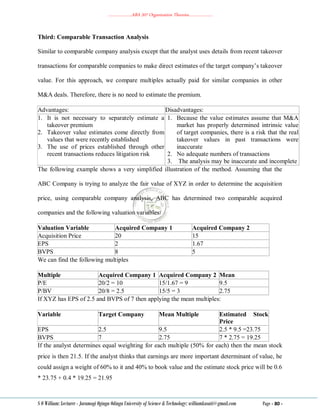 ………………..ABA 207 Organization Theories………………..
S O William: Lecturer - Jaramogi Oginga Odinga University of Science & Technology: williamkasati@gmail.com Page - 80 -
Third: Comparable Transaction Analysis
Similar to comparable company analysis except that the analyst uses details from recent takeover
transactions for comparable companies to make direct estimates of the target company‘s takeover
value. For this approach, we compare multiples actually paid for similar companies in other
M&A deals. Therefore, there is no need to estimate the premium.
Advantages: Disadvantages:
1. It is not necessary to separately estimate a
takeover premium
2. Takeover value estimates come directly from
values that were recently established
3. The use of prices established through other
recent transactions reduces litigation risk
1. Because the value estimates assume that M&A
market has properly determined intrinsic value
of target companies, there is a risk that the real
takeover values in past transactions were
inaccurate
2. No adequate numbers of transactions
3. The analysis may be inaccurate and incomplete
The following example shows a very simplified illustration of the method. Assuming that the
ABC Company is trying to analyze the fair value of XYZ in order to determine the acquisition
price, using comparable company analysis, ABC has determined two comparable acquired
companies and the following valuation variables:
Valuation Variable Acquired Company 1 Acquired Company 2
Acquisition Price 20 15
EPS 2 1.67
BVPS 8 5
We can find the following multiples
Multiple Acquired Company 1 Acquired Company 2 Mean
P/E 20/2 = 10 15/1.67 = 9 9.5
P/BV 20/8 = 2.5 15/5 = 3 2.75
If XYZ has EPS of 2.5 and BVPS of 7 then applying the mean multiples:
Variable Target Company Mean Multiple Estimated Stock
Price
EPS 2.5 9.5 2.5 * 9.5 =23.75
BVPS 7 2.75 7 * 2.75 = 19.25
If the analyst determines equal weighting for each multiple (50% for each) then the mean stock
price is then 21.5. If the analyst thinks that earnings are more important determinant of value, he
could assign a weight of 60% to it and 40% to book value and the estimate stock price will be 0.6
* 23.75 + 0.4 * 19.25 = 21.95
 