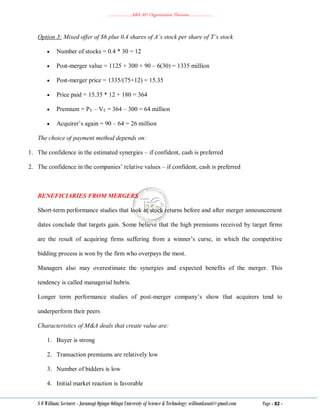 ………………..ABA 207 Organization Theories………………..
S O William: Lecturer - Jaramogi Oginga Odinga University of Science & Technology: williamkasati@gmail.com Page - 82 -
Option 3: Mixed offer of $6 plus 0.4 shares of A’s stock per share of T’s stock
 Number of stocks = 0.4 * 30 = 12
 Post-merger value = 1125 + 300 + 90 – 6(30) = 1335 million
 Post-merger price = 1335/(75+12) = 15.35
 Price paid = 15.35 * 12 + 180 = 364
 Premium = PT – VT = 364 – 300 = 64 million
 Acquirer‘s again = 90 – 64 = 26 million
The choice of payment method depends on:
1. The confidence in the estimated synergies – if confident, cash is preferred
2. The confidence in the companies‘ relative values – if confident, cash is preferred
BENEFICIARIES FROM MERGERS
Short-term performance studies that look at stock returns before and after merger announcement
dates conclude that targets gain. Some believe that the high premiums received by target firms
are the result of acquiring firms suffering from a winner‘s curse, in which the competitive
bidding process is won by the firm who overpays the most.
Managers also may overestimate the synergies and expected benefits of the merger. This
tendency is called managerial hubris.
Longer term performance studies of post-merger company‘s show that acquirers tend to
underperform their peers
Characteristics of M&A deals that create value are:
1. Buyer is strong
2. Transaction premiums are relatively low
3. Number of bidders is low
4. Initial market reaction is favorable
 