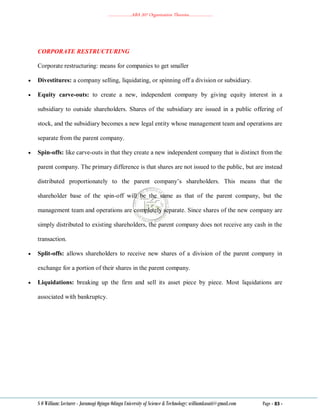 ………………..ABA 207 Organization Theories………………..
S O William: Lecturer - Jaramogi Oginga Odinga University of Science & Technology: williamkasati@gmail.com Page - 83 -
CORPORATE RESTRUCTURING
Corporate restructuring: means for companies to get smaller
 Divestitures: a company selling, liquidating, or spinning off a division or subsidiary.
 Equity carve-outs: to create a new, independent company by giving equity interest in a
subsidiary to outside shareholders. Shares of the subsidiary are issued in a public offering of
stock, and the subsidiary becomes a new legal entity whose management team and operations are
separate from the parent company.
 Spin-offs: like carve-outs in that they create a new independent company that is distinct from the
parent company. The primary difference is that shares are not issued to the public, but are instead
distributed proportionately to the parent company‘s shareholders. This means that the
shareholder base of the spin-off will be the same as that of the parent company, but the
management team and operations are completely separate. Since shares of the new company are
simply distributed to existing shareholders, the parent company does not receive any cash in the
transaction.
 Split-offs: allows shareholders to receive new shares of a division of the parent company in
exchange for a portion of their shares in the parent company.
 Liquidations: breaking up the firm and sell its asset piece by piece. Most liquidations are
associated with bankruptcy.
 
