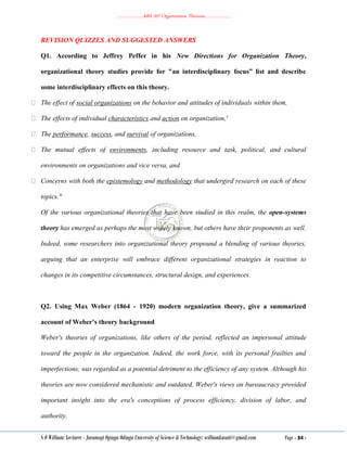 ………………..ABA 207 Organization Theories………………..
S O William: Lecturer - Jaramogi Oginga Odinga University of Science & Technology: williamkasati@gmail.com Page - 84 -
REVISION QUIZZES AND SUGGESTED ANSWERS
Q1. According to Jeffrey Peffer in his New Directions for Organization Theory,
organizational theory studies provide for "an interdisciplinary focus” list and describe
some interdisciplinary effects on this theory.
The effect of social organizations on the behavior and attitudes of individuals within them,
The effects of individual characteristics and action on organization,'
The performance, success, and survival of organizations,
The mutual effects of environments, including resource and task, political, and cultural
environments on organizations and vice versa, and
Concerns with both the epistemology and methodology that undergird research on each of these
topics."
Of the various organizational theories that have been studied in this realm, the open-systems
theory has emerged as perhaps the most widely known, but others have their proponents as well.
Indeed, some researchers into organizational theory propound a blending of various theories,
arguing that an enterprise will embrace different organizational strategies in reaction to
changes in its competitive circumstances, structural design, and experiences.
Q2. Using Max Weber (1864 - 1920) modern organization theory, give a summarized
account of Weber’s theory background
Weber's theories of organizations, like others of the period, reflected an impersonal attitude
toward the people in the organization. Indeed, the work force, with its personal frailties and
imperfections, was regarded as a potential detriment to the efficiency of any system. Although his
theories are now considered mechanistic and outdated, Weber's views on bureaucracy provided
important insight into the era's conceptions of process efficiency, division of labor, and
authority.
 