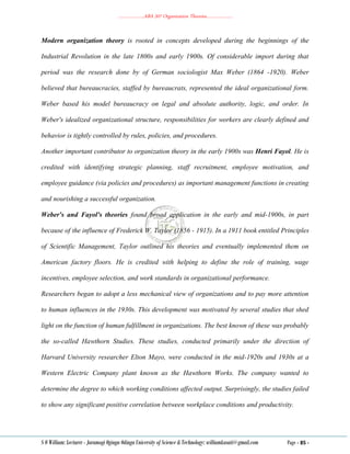………………..ABA 207 Organization Theories………………..
S O William: Lecturer - Jaramogi Oginga Odinga University of Science & Technology: williamkasati@gmail.com Page - 85 -
Modern organization theory is rooted in concepts developed during the beginnings of the
Industrial Revolution in the late 1800s and early 1900s. Of considerable import during that
period was the research done by of German sociologist Max Weber (1864 -1920). Weber
believed that bureaucracies, staffed by bureaucrats, represented the ideal organizational form.
Weber based his model bureaucracy on legal and absolute authority, logic, and order. In
Weber's idealized organizational structure, responsibilities for workers are clearly defined and
behavior is tightly controlled by rules, policies, and procedures.
Another important contributor to organization theory in the early 1900s was Henri Fayol. He is
credited with identifying strategic planning, staff recruitment, employee motivation, and
employee guidance (via policies and procedures) as important management functions in creating
and nourishing a successful organization.
Weber's and Fayol's theories found broad application in the early and mid-1900s, in part
because of the influence of Frederick W. Taylor (1856 - 1915). In a 1911 book entitled Principles
of Scientific Management, Taylor outlined his theories and eventually implemented them on
American factory floors. He is credited with helping to define the role of training, wage
incentives, employee selection, and work standards in organizational performance.
Researchers began to adopt a less mechanical view of organizations and to pay more attention
to human influences in the 1930s. This development was motivated by several studies that shed
light on the function of human fulfillment in organizations. The best known of these was probably
the so-called Hawthorn Studies. These studies, conducted primarily under the direction of
Harvard University researcher Elton Mayo, were conducted in the mid-1920s and 1930s at a
Western Electric Company plant known as the Hawthorn Works. The company wanted to
determine the degree to which working conditions affected output. Surprisingly, the studies failed
to show any significant positive correlation between workplace conditions and productivity.
 