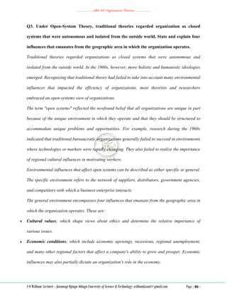 ………………..ABA 207 Organization Theories………………..
S O William: Lecturer - Jaramogi Oginga Odinga University of Science & Technology: williamkasati@gmail.com Page - 86 -
Q3. Under Open-System Theory, traditional theories regarded organization as closed
systems that were autonomous and isolated from the outside world. State and explain four
influences that emanates from the geographic area in which the organization operates.
Traditional theories regarded organizations as closed systems that were autonomous and
isolated from the outside world. In the 1960s, however, more holistic and humanistic ideologies
emerged. Recognizing that traditional theory had failed to take into account many environmental
influences that impacted the efficiency of organizations, most theorists and researchers
embraced an open-systems view of organizations.
The term "open systems" reflected the newfound belief that all organizations are unique in part
because of the unique environment in which they operate and that they should be structured to
accommodate unique problems and opportunities. For example, research during the 1960s
indicated that traditional bureaucratic organizations generally failed to succeed in environments
where technologies or markets were rapidly changing. They also failed to realize the importance
of regional cultural influences in motivating workers.
Environmental influences that affect open systems can be described as either specific or general.
The specific environment refers to the network of suppliers, distributors, government agencies,
and competitors with which a business enterprise interacts.
The general environment encompasses four influences that emanate from the geographic area in
which the organization operates. These are:
 Cultural values; which shape views about ethics and determine the relative importance of
various issues.
 Economic conditions; which include economic upswings, recessions, regional unemployment,
and many other regional factors that affect a company's ability to grow and prosper. Economic
influences may also partially dictate an organization's role in the economy.
 