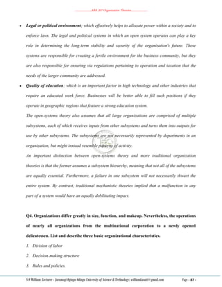 ………………..ABA 207 Organization Theories………………..
S O William: Lecturer - Jaramogi Oginga Odinga University of Science & Technology: williamkasati@gmail.com Page - 87 -
 Legal or political environment; which effectively helps to allocate power within a society and to
enforce laws. The legal and political systems in which an open system operates can play a key
role in determining the long-term stability and security of the organization's future. These
systems are responsible for creating a fertile environment for the business community, but they
are also responsible for ensuring via regulations pertaining to operation and taxation that the
needs of the larger community are addressed.
 Quality of education; which is an important factor in high technology and other industries that
require an educated work force. Businesses will be better able to fill such positions if they
operate in geographic regions that feature a strong education system.
The open-systems theory also assumes that all large organizations are comprised of multiple
subsystems, each of which receives inputs from other subsystems and turns them into outputs for
use by other subsystems. The subsystems are not necessarily represented by departments in an
organization, but might instead resemble patterns of activity.
An important distinction between open-systems theory and more traditional organization
theories is that the former assumes a subsystem hierarchy, meaning that not all of the subsystems
are equally essential. Furthermore, a failure in one subsystem will not necessarily thwart the
entire system. By contrast, traditional mechanistic theories implied that a malfunction in any
part of a system would have an equally debilitating impact.
Q4. Organizations differ greatly in size, function, and makeup. Nevertheless, the operations
of nearly all organizations from the multinational corporation to a newly opened
delicatessen. List and describe three basic organizational characteristics.
1. Division of labor
2. Decision-making structure
3. Rules and policies.
 