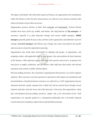 ………………..ABA 207 Organization Theories………………..
S O William: Lecturer - Jaramogi Oginga Odinga University of Science & Technology: williamkasati@gmail.com Page - 88 -
The degree of formality with which these aspects of business are approached vary tremendously
within the business world, but these characteristics are inherent in any business enterprise that
utilizes the talents of more than one person.
Organizations practice division of labor both vertically and horizontally. Vertical division
includes three basic levels top, middle, and bottom. The chief function of Top managers, or
executives, typically is to plan long-term strategy and oversee middle managers. Middle
managers generally guide the day-to-day activities of the organization and administer top-level
strategy. Low-level managers and laborers put strategy into action and perform the specific
tasks necessary to keep the organization operating.
Organizations also divide labor horizontally by defining task groups, or departments, and
assigning workers with applicable skills to those groups. Line units perform the basic functions
of the business, while staff units support line units with expertise and services. In general, line
units focus on supply, production, and distribution, while staff units deal mostly with internal
operations and controls or public relations efforts.
Decision-making structures, the second basic organizational characteristic, are used to organize
authority. These structures vary from operation to operation in their degree of centralization and
decentralization. Centralized decision structures are referred to as "tall" organizations because
important decisions usually emanate from a high level and are passed down through several
channels until they reach the lower end of the hierarchy. Conversely, flat organizations, which
have decentralized decision-making structures, employ only a few hierarchical levels. Such
organizations are typically guided by a management philosophy that is favorably disposed
toward some form of employee empowerment and individual autonomy.
 
