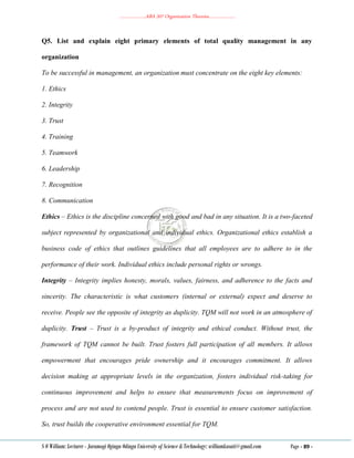 ………………..ABA 207 Organization Theories………………..
S O William: Lecturer - Jaramogi Oginga Odinga University of Science & Technology: williamkasati@gmail.com Page - 89 -
Q5. List and explain eight primary elements of total quality management in any
organization
To be successful in management, an organization must concentrate on the eight key elements:
1. Ethics
2. Integrity
3. Trust
4. Training
5. Teamwork
6. Leadership
7. Recognition
8. Communication
Ethics – Ethics is the discipline concerned with good and bad in any situation. It is a two-faceted
subject represented by organizational and individual ethics. Organizational ethics establish a
business code of ethics that outlines guidelines that all employees are to adhere to in the
performance of their work. Individual ethics include personal rights or wrongs.
Integrity – Integrity implies honesty, morals, values, fairness, and adherence to the facts and
sincerity. The characteristic is what customers (internal or external) expect and deserve to
receive. People see the opposite of integrity as duplicity. TQM will not work in an atmosphere of
duplicity. Trust – Trust is a by-product of integrity and ethical conduct. Without trust, the
framework of TQM cannot be built. Trust fosters full participation of all members. It allows
empowerment that encourages pride ownership and it encourages commitment. It allows
decision making at appropriate levels in the organization, fosters individual risk-taking for
continuous improvement and helps to ensure that measurements focus on improvement of
process and are not used to contend people. Trust is essential to ensure customer satisfaction.
So, trust builds the cooperative environment essential for TQM.
 