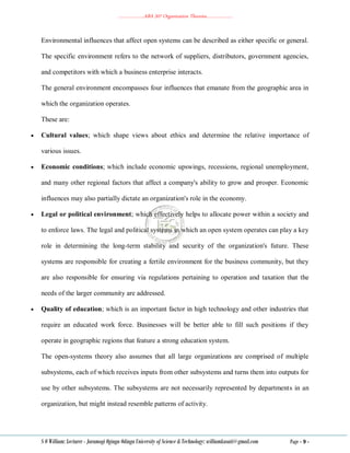 ………………..ABA 207 Organization Theories………………..
S O William: Lecturer - Jaramogi Oginga Odinga University of Science & Technology: williamkasati@gmail.com Page - 9 -
Environmental influences that affect open systems can be described as either specific or general.
The specific environment refers to the network of suppliers, distributors, government agencies,
and competitors with which a business enterprise interacts.
The general environment encompasses four influences that emanate from the geographic area in
which the organization operates.
These are:
 Cultural values; which shape views about ethics and determine the relative importance of
various issues.
 Economic conditions; which include economic upswings, recessions, regional unemployment,
and many other regional factors that affect a company's ability to grow and prosper. Economic
influences may also partially dictate an organization's role in the economy.
 Legal or political environment; which effectively helps to allocate power within a society and
to enforce laws. The legal and political systems in which an open system operates can play a key
role in determining the long-term stability and security of the organization's future. These
systems are responsible for creating a fertile environment for the business community, but they
are also responsible for ensuring via regulations pertaining to operation and taxation that the
needs of the larger community are addressed.
 Quality of education; which is an important factor in high technology and other industries that
require an educated work force. Businesses will be better able to fill such positions if they
operate in geographic regions that feature a strong education system.
The open-systems theory also assumes that all large organizations are comprised of multiple
subsystems, each of which receives inputs from other subsystems and turns them into outputs for
use by other subsystems. The subsystems are not necessarily represented by departments in an
organization, but might instead resemble patterns of activity.
 