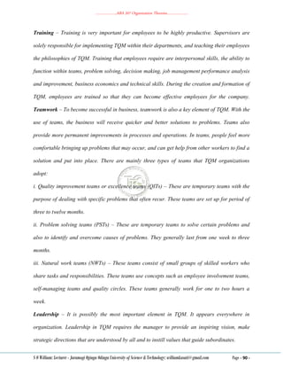 ………………..ABA 207 Organization Theories………………..
S O William: Lecturer - Jaramogi Oginga Odinga University of Science & Technology: williamkasati@gmail.com Page - 90 -
Training – Training is very important for employees to be highly productive. Supervisors are
solely responsible for implementing TQM within their departments, and teaching their employees
the philosophies of TQM. Training that employees require are interpersonal skills, the ability to
function within teams, problem solving, decision making, job management performance analysis
and improvement, business economics and technical skills. During the creation and formation of
TQM, employees are trained so that they can become effective employees for the company.
Teamwork – To become successful in business, teamwork is also a key element of TQM. With the
use of teams, the business will receive quicker and better solutions to problems. Teams also
provide more permanent improvements in processes and operations. In teams, people feel more
comfortable bringing up problems that may occur, and can get help from other workers to find a
solution and put into place. There are mainly three types of teams that TQM organizations
adopt:
i. Quality improvement teams or excellence teams (QITs) – These are temporary teams with the
purpose of dealing with specific problems that often recur. These teams are set up for period of
three to twelve months.
ii. Problem solving teams (PSTs) – These are temporary teams to solve certain problems and
also to identify and overcome causes of problems. They generally last from one week to three
months.
iii. Natural work teams (NWTs) – These teams consist of small groups of skilled workers who
share tasks and responsibilities. These teams use concepts such as employee involvement teams,
self-managing teams and quality circles. These teams generally work for one to two hours a
week.
Leadership – It is possibly the most important element in TQM. It appears everywhere in
organization. Leadership in TQM requires the manager to provide an inspiring vision, make
strategic directions that are understood by all and to instill values that guide subordinates.
 