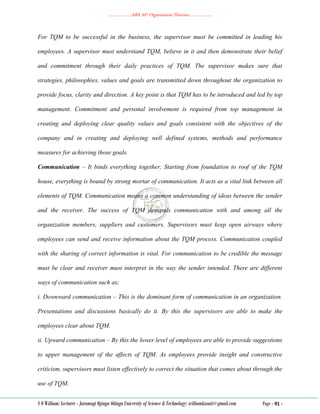 ………………..ABA 207 Organization Theories………………..
S O William: Lecturer - Jaramogi Oginga Odinga University of Science & Technology: williamkasati@gmail.com Page - 91 -
For TQM to be successful in the business, the supervisor must be committed in leading his
employees. A supervisor must understand TQM, believe in it and then demonstrate their belief
and commitment through their daily practices of TQM. The supervisor makes sure that
strategies, philosophies, values and goals are transmitted down throughout the organization to
provide focus, clarity and direction. A key point is that TQM has to be introduced and led by top
management. Commitment and personal involvement is required from top management in
creating and deploying clear quality values and goals consistent with the objectives of the
company and in creating and deploying well defined systems, methods and performance
measures for achieving those goals.
Communication – It binds everything together. Starting from foundation to roof of the TQM
house, everything is bound by strong mortar of communication. It acts as a vital link between all
elements of TQM. Communication means a common understanding of ideas between the sender
and the receiver. The success of TQM demands communication with and among all the
organization members, suppliers and customers. Supervisors must keep open airways where
employees can send and receive information about the TQM process. Communication coupled
with the sharing of correct information is vital. For communication to be credible the message
must be clear and receiver must interpret in the way the sender intended. There are different
ways of communication such as;
i. Downward communication – This is the dominant form of communication in an organization.
Presentations and discussions basically do it. By this the supervisors are able to make the
employees clear about TQM.
ii. Upward communication – By this the lower level of employees are able to provide suggestions
to upper management of the affects of TQM. As employees provide insight and constructive
criticism, supervisors must listen effectively to correct the situation that comes about through the
use of TQM.
 
