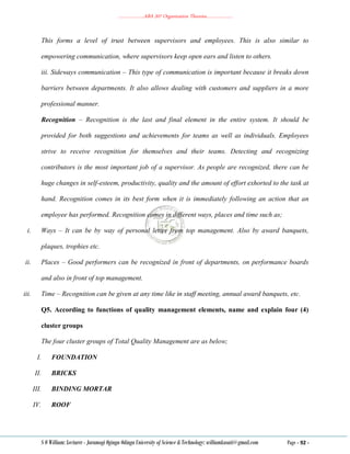 ………………..ABA 207 Organization Theories………………..
S O William: Lecturer - Jaramogi Oginga Odinga University of Science & Technology: williamkasati@gmail.com Page - 92 -
This forms a level of trust between supervisors and employees. This is also similar to
empowering communication, where supervisors keep open ears and listen to others.
iii. Sideways communication – This type of communication is important because it breaks down
barriers between departments. It also allows dealing with customers and suppliers in a more
professional manner.
Recognition – Recognition is the last and final element in the entire system. It should be
provided for both suggestions and achievements for teams as well as individuals. Employees
strive to receive recognition for themselves and their teams. Detecting and recognizing
contributors is the most important job of a supervisor. As people are recognized, there can be
huge changes in self-esteem, productivity, quality and the amount of effort exhorted to the task at
hand. Recognition comes in its best form when it is immediately following an action that an
employee has performed. Recognition comes in different ways, places and time such as;
i. Ways – It can be by way of personal letter from top management. Also by award banquets,
plaques, trophies etc.
ii. Places – Good performers can be recognized in front of departments, on performance boards
and also in front of top management.
iii. Time – Recognition can be given at any time like in staff meeting, annual award banquets, etc.
Q5. According to functions of quality management elements, name and explain four (4)
cluster groups
The four cluster groups of Total Quality Management are as below;
I. FOUNDATION
II. BRICKS
III. BINDING MORTAR
IV. ROOF
 