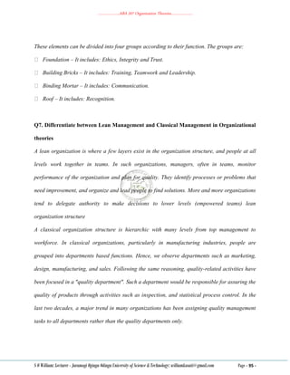 ………………..ABA 207 Organization Theories………………..
S O William: Lecturer - Jaramogi Oginga Odinga University of Science & Technology: williamkasati@gmail.com Page - 95 -
These elements can be divided into four groups according to their function. The groups are:
Foundation – It includes: Ethics, Integrity and Trust.
Building Bricks – It includes: Training, Teamwork and Leadership.
Binding Mortar – It includes: Communication.
Roof – It includes: Recognition.
Q7. Differentiate between Lean Management and Classical Management in Organizational
theories
A lean organization is where a few layers exist in the organization structure, and people at all
levels work together in teams. In such organizations, managers, often in teams, monitor
performance of the organization and plan for quality. They identify processes or problems that
need improvement, and organize and lead people to find solutions. More and more organizations
tend to delegate authority to make decisions to lower levels (empowered teams) lean
organization structure
A classical organization structure is hierarchic with many levels from top management to
workforce. In classical organizations, particularly in manufacturing industries, people are
grouped into departments based functions. Hence, we observe departments such as marketing,
design, manufacturing, and sales. Following the same reasoning, quality-related activities have
been focused in a "quality department". Such a department would be responsible for assuring the
quality of products through activities such as inspection, and statistical process control. In the
last two decades, a major trend in many organizations has been assigning quality management
tasks to all departments rather than the quality departments only.
 