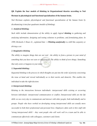 ………………..ABA 207 Organization Theories………………..
S O William: Lecturer - Jaramogi Oginga Odinga University of Science & Technology: williamkasati@gmail.com Page - 96 -
Q8. Explain the four models of thinking in Organizational theories according to Ned
Herman in physiological and functional specialization of the human brain.
Ned Herrman explains physiological and functional specialization of the human brain by
dicothamizing it into four quadrants (models of thinking).
1. Analytical thinking;
Such skills include demonstration of the ability to apply logical thinking to gathering and
analyzing information, designing and testing solutions to problems, and formulating plans. In
1999, Richards J. Heuer Jr., explained that: ―Thinking analytically is a skill like carpentry or
driving a car.
2. Imaginative thinking
The ability to imagine things that are not real : the ability to form a picture in your mind of
something that you have not seen or experienced; The ability to think of new things; Something
that only exists or happens in your mind.
3. Sequential thinking;
Sequential thinking is the process in which thoughts are put into the order of priority concerning
the issue at hand and viewed individually as to their merits and demerits. This enables the
individual to take the right decision.
4. Interpersonal thinking;
Relating to the interactions between individuals: interpersonal skills existing or occurring
between individuals: interpersonal communication or conflict. Interpersonal skills are the life
skills we use every day to communicate and interact with other people, both individually and in
groups. People who have worked on developing strong interpersonal skills are usually more
successful in both their professional and personal lives. Employers often seek to hire staff with
'strong interpersonal skills' - they want people who will work well in a team and be able to
communicate effectively with colleagues, customers and clients.
 