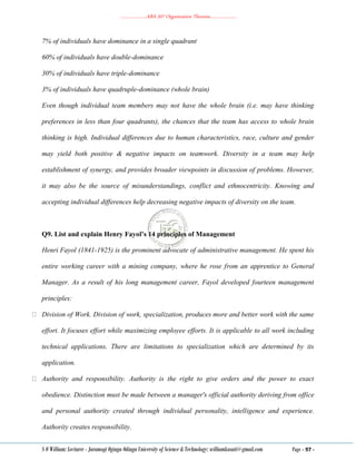 ………………..ABA 207 Organization Theories………………..
S O William: Lecturer - Jaramogi Oginga Odinga University of Science & Technology: williamkasati@gmail.com Page - 97 -
7% of individuals have dominance in a single quadrant
60% of individuals have double-dominance
30% of individuals have triple-dominance
3% of individuals have quadruple-dominance (whole brain)
Even though individual team members may not have the whole brain (i.e. may have thinking
preferences in less than four quadrants), the chances that the team has access to whole brain
thinking is high. Individual differences due to human characteristics, race, culture and gender
may yield both positive & negative impacts on teamwork. Diversity in a team may help
establishment of synergy, and provides broader viewpoints in discussion of problems. However,
it may also be the source of misunderstandings, conflict and ethnocentricity. Knowing and
accepting individual differences help decreasing negative impacts of diversity on the team.
Q9. List and explain Henry Fayol’s 14 principles of Management
Henri Fayol (1841-1925) is the prominent advocate of administrative management. He spent his
entire working career with a mining company, where he rose from an apprentice to General
Manager. As a result of his long management career, Fayol developed fourteen management
principles:
Division of Work. Division of work, specialization, produces more and better work with the same
effort. It focuses effort while maximizing employee efforts. It is applicable to all work including
technical applications. There are limitations to specialization which are determined by its
application.
Authority and responsibility. Authority is the right to give orders and the power to exact
obedience. Distinction must be made between a manager's official authority deriving from office
and personal authority created through individual personality, intelligence and experience.
Authority creates responsibility.
 