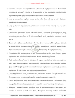 ………………..ABA 207 Organization Theories………………..
S O William: Lecturer - Jaramogi Oginga Odinga University of Science & Technology: williamkasati@gmail.com Page - 98 -
Discipline. Obedience and respect between a firm and its employees based on clear and fair
agreements is absolutely essential to the functioning of any organization. Good discipline
requires managers to apply sanctions whenever violations become apparent.
Unity of command. An employee should receive orders from only one superior. Employees
cannot adapt to dual command.
Unity of direction. Organizational activities must have one central authority and one action
plan.
Subordination of Individual Interest to General Interest. The interests of one employee or group
of employees are subordinate to the interests and goals of the organization and cannot prevail
over it.
Remuneration of Personnel. Salaries are the price of services rendered by employees. It should
be fair and provide satisfaction both to the employee and employer. The rate of remuneration is
dependent on the value of the services rendered as determined by the employment market.
Centralization. The optimum degree of centralization varies according to the dynamics of each
organization. The objective of centralization is the best utilization of personnel.
Scalar chain. A chain of authority exists from the highest organizational authority to the lowest
ranks. While needless departure from the chain of command should be discouraged, using the
"gang plank" principle of direct communication between employees can be extremely expeditious
and increase the effectiveness of organizational communication.
Order. Organizational order for materials and personnel is essential. The right materials and
the right employees are necessary for each organizational function and activity.
Equity. In organizations equity is a combination of kindliness and justice. The desire for equity
and equality of treatment are aspirations to be taken into account in dealing with employees.
Stability of Tenure of Personnel. In order to attain the maximum productivity of personnel, it is
essential to maintain a stable work force. Management insecurity produces undesirable
 