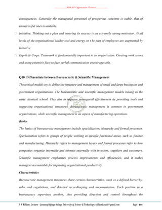 ………………..ABA 207 Organization Theories………………..
S O William: Lecturer - Jaramogi Oginga Odinga University of Science & Technology: williamkasati@gmail.com Page - 99 -
consequences. Generally the managerial personnel of prosperous concerns is stable, that of
unsuccessful ones is unstable.
Initiative. Thinking out a plan and ensuring its success is an extremely strong motivator. At all
levels of the organizational ladder zeal and energy on t he part of employees are augmented by
initiative.
Esprit de Corps. Teamwork is fundamentally important to an organization. Creating work teams
and using extensive face-to-face verbal communication encourages this.
Q10. Differentiate between Bureaucratic & Scientific Management
Theoretical models try to define the structure and management of small and large businesses and
government organizations. The bureaucratic and scientific management models belong to the
early classical school. They aim to improve managerial effectiveness by providing tools and
suggesting organizational structures. Bureaucratic management is common in government
organizations, while scientific management is an aspect of manufacturing operations.
Basics
The basics of bureaucratic management include specialization, hierarchy and formal processes.
Specialization refers to groups of people working in specific functional areas, such as finance
and manufacturing. Hierarchy refers to management layers and formal processes refer to how
companies organize internally and interact externally with investors, suppliers and customers.
Scientific management emphasizes process improvements and efficiencies, and it makes
managers accountable for improving organizational productivity.
Characteristics
Bureaucratic management structures share certain characteristics, such as a defined hierarchy,
rules and regulations, and detailed recordkeeping and documentation. Each position in a
bureaucracy supervises another, thus providing direction and control throughout the
 