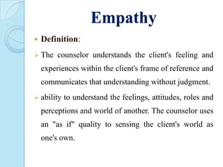 Empathy


Definition:

 The

counselor understands the client's feeling and

experiences within the client's frame of reference and
communicates that understanding without judgment.
 ability

to understand the feelings, attitudes, roles and

perceptions and world of another. The counselor uses
an "as if" quality to sensing the client's world as

one's own.

 