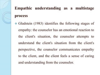 Empathic understanding as a multistage
process


Gladstein (1983) identifies the following stages of
empathy: the counselor has an emotional reaction to
the client's situation, the counselor attempts to

understand the client's situation from the client's
perspective, the counselor communicates empathy
to the client, and the client feels a sense of caring

and understanding from the counselor.

 