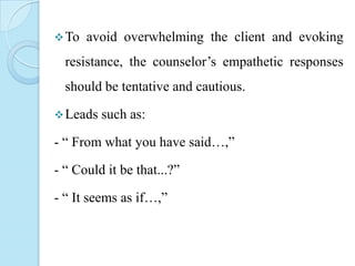  To

avoid overwhelming the client and evoking

resistance, the counselor’s empathetic responses
should be tentative and cautious.
 Leads

such as:

- “ From what you have said…,”
- “ Could it be that...?”
- “ It seems as if…,”

 