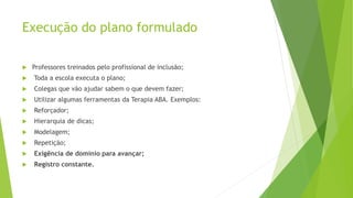 Execução do plano formulado
 Professores treinados pelo profissional de inclusão;
 Toda a escola executa o plano;
 Colegas que vão ajudar sabem o que devem fazer;
 Utilizar algumas ferramentas da Terapia ABA. Exemplos:
 Reforçador;
 Hierarquia de dicas;
 Modelagem;
 Repetição;
 Exigência de domínio para avançar;
 Registro constante.
 