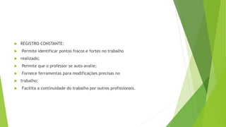  REGISTRO CONSTANTE:
 Permite identificar pontos fracos e fortes no trabalho
 realizado;
 Permite que o professor se auto-avalie;
 Fornece ferramentas para modificações precisas no
 trabalho;
 Facilita a continuidade do trabalho por outros profissionais.
 