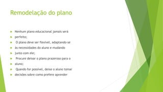 Remodelação do plano
 Nenhum plano educacional jamais será
 perfeito;
 O plano deve ser flexível, adaptando-se
 às necessidades do aluno e mudando
 junto com ele;
 Procure deixar o plano prazeroso para o
 aluno;
 Quando for possível, deixe o aluno tomar
 decisões sobre como prefere aprender
 
