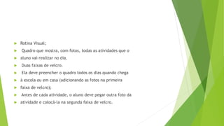 Rotina Visual;
 Quadro que mostra, com fotos, todas as atividades que o
 aluno vai realizar no dia.
 Duas faixas de velcro.
 Ela deve preencher o quadro todos os dias quando chega
 à escola ou em casa (adicionando as fotos na primeira
 faixa de velcro);
 Antes de cada atividade, o aluno deve pegar outra foto da
 atividade e colocá-la na segunda faixa de velcro.
 