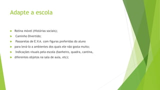 Adapte a escola
 Rotina móvel (Histórias sociais);
 Caminho Divertido;
 Passarelas de E.V.A. com figuras preferidas do aluno
 para levá-lo a ambientes dos quais ele não gosta muito;
 Indicações visuais pela escola (banheiro, quadra, cantina,
 diferentes objetos na sala de aula, etc);
 