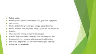  Tudo é social:
 Montar quebra-cabeça: uma vez de cada, passando a peça um
 para o outro.
 Piscina de bolinha: procurar pelo colega, passar bolinhas.
 Pintar: escolher uma cor para o amigo, ajudar em um pedaço do
 desenho.
 Aluno especial entrega o caderno dos colegas.
 O aluno especial começa a interagir com um colega por vez,
 depois dois, três... (em uma sala separada, inicialmente);
 Entradas e despedidas são um bom momento para interagir.
 O limite é a criatividade.
 