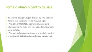Torne o aluno o centro da sala
 Se possível, peça para os pais do aluno especial trazerem
 lanches para todos (uma vez por mês, que seja).
 Peça para a TURMA TODA fazer uma atividade que o
 aluno especial faz muito bem e a ajude a demonstrar como
 deve ser feito.
 Peça para o aluno especial (ajude-o, se preciso) a escolher
 a próxima atividade (desenho, um livro de história, etc).
 
