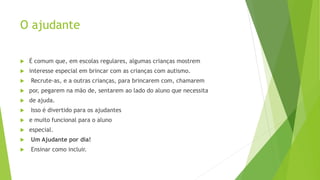 O ajudante
 É comum que, em escolas regulares, algumas crianças mostrem
 interesse especial em brincar com as crianças com autismo.
 Recrute-as, e a outras crianças, para brincarem com, chamarem
 por, pegarem na mão de, sentarem ao lado do aluno que necessita
 de ajuda.
 Isso é divertido para os ajudantes
 e muito funcional para o aluno
 especial.
 Um Ajudante por dia!
 Ensinar como incluir.
 