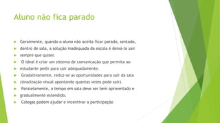 Aluno não fica parado
 Geralmente, quando o aluno não aceita ficar parado, sentado,
 dentro de sala, a solução inadequada da escola é deixá-lo sair
 sempre que quiser.
 O ideal é criar um sistema de comunicação que permita ao
 estudante pedir para sair adequadamente.
 Gradativamente, reduz-se as oportunidades para sair da sala
 (sinalização visual apontando quantas vezes pode sair).
 Paralelamente, o tempo em sala deve ser bem aproveitado e
 gradualmente estendido.
 Colegas podem ajudar e incentivar a participação
 
