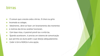 birras
 É comum que a escola ceda a birras. O choro ou grito
 incomoda os colegas.
 Idealmente, deve-se fazer um levantamento dos momentos
 e motivos das birras (análise funcional).
 Com base nisso, é possível prevê-las e evitá-las.
 Quando acontecem, é preciso um sistema de comunicação
 que permita ao aluno pedir o que deseja adequadamente.
 Ceder à birra NUNCA é uma opção.
 