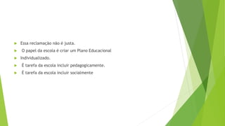  Essa reclamação não é justa.
 O papel da escola é criar um Plano Educacional
 Individualizado.
 É tarefa da escola incluir pedagogicamente.
 É tarefa da escola incluir socialmente
 