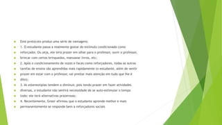 Este protocolo produz uma série de vantagens:
 1. O estudante passa a realmente gostar do estímulo condicionado como
 reforçador. Ou seja, ele terá prazer em olhar para o professor, ouvir o professor,
 brincar com certos brinquedos, manusear livros, etc;
 2. Após o condicionamento de vozes e faces como reforçadores, todas as outras
 tarefas de ensino são aprendidas mais rapidamente (o estudante, além de sentir
 prazer em estar com o professor, vai prestar mais atenção em tudo que lhe é
 dito);
 3. As estereotipias tendem a diminuir, pois tendo prazer em fazer atividades
 diversas, o estudante não sentirá necessidade de se auto-estimular o tempo
 todo: ele terá alternativas prazerosas;
 4. Recentemente, Greer afirmou que o estudante aprende melhor e mais
 permanentemente se responde bem a reforçadores sociais
 