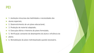 PEI
 1. Avaliação minuciosa das habilidades e necessidades dos
 alunos especiais;
 2. Desenvolvimento de um plano educacional;
 3. Produção de material adaptado;
 4. Execução diária e intensiva do plano formulado;
 5. Verificação constante do desempenho do aluno e eficiência do
 plano;
 6. Remodelação do plano individualizado quando necessário.
 