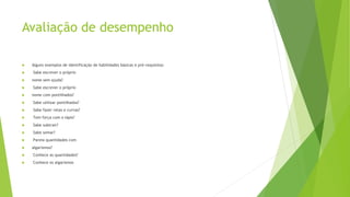 Avaliação de desempenho
 Alguns exemplos de identificação de habilidades básicas e pré-requisitos:
 Sabe escrever o próprio
 nome sem ajuda?
 Sabe escrever o próprio
 nome com pontilhados?
 Sabe utilizar pontilhados?
 Sabe fazer retas e curvas?
 Tem força com o lápis?
 Sabe subtrair?
 Sabe somar?
 Pareia quantidades com
 algarismos?
 Conhece as quantidades?
 Conhece os algarismos
 
