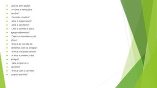  Lancha sem ajuda?
 Arruma a mesa para
 lanchar?
 Estende a toalha?
 Abre o tupperware?
 Abre a lancheira?
 Leva a comida à boca
 apropriadamente?
 Executa movimentos de
 pinça?
 Brinca de corrida de
 carrinhos com os amigos?
 Brinca trocando turnos?
 Aceita a presença dos
 amigos?
 Sabe empurrar o
 carrinho?
 Brinca com o carrinho
 quando sozinho?
 