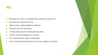 PEI
 Definição de metas e métodos para atingi-las a partir da
 avaliação do comportamento;
 Metas claras, mensuráveis e públicas;
 Atenção aos pré-requisitos;
 O Plano Educacional Individualizado deve...
 Conter metas pedagógicas e sociais;
 Ser conhecido por toda a Instituição;
 Ser o mais próximo possível ao currículo regular da escola.
 