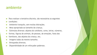 ambiente
 Para realizar a tentativa discreta, são necessárias as seguintes
 condições:
 Ambiente tranquilo, sem muitas distrações.
 Mesa apropriada ao tamanho da criança;
 Estímulos diversos: objetos do cotidiano, cores, letras, números,
 formas, figuras de animais, de pessoas, de emoções, fotos dos
 familiares, dos objetos da criança, etc.
 Imagens todas do mesmo tamanho.
 Brinquedos diversos.
 Disponibilidade de um reforçador poderoso.
 