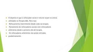  O objetivo é que o reforçador social e natural sejam os únicos
 utilizados na Terapia ABA. Para isso:
 Reforçamento intermitente desde cedo na terapia.
 Pareamento de reforçadores sociais com reforçadores
 arbitrários desde o primeiro dia de terapia.
 Os reforçadores arbitrários vão sendo retirados
 gradativamente.
 
