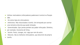 Utilizar motivadores (reforçadores) poderosos é central na Terapia
 ABA.
 Há vários tipos de reforçadores:
 Arbitrários. Não relacionados à tarefa. Um brinquedo por acertar
 uma tentativa discreta que pede imitação.
 Generalizados. Que jamais perdem seu poder reforçador. Dinheiro,
 por exemplo. Economia de fichas.
 Sociais. Festa, cócegas, etc: algo que vem do outro.
 Naturais. São os melhores reforçadores, que decorrem da própria
 tarefa.
 