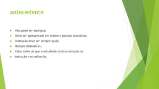 antecedente
 Não pode ser ambíguo;
 Deve ser apresentado em ordem e posição aleatórias;
 Instrução deve ser sempre igual;
 Reduzir distratores;
 Estar certo de que o estudante prestou atenção na
 instrução e no estímulo.
 