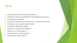 dicas
 A hierarquia de dicas é um tipo de fading out.
 Consiste em retirar gradualmente as dicas dada às crianças para
 a realização de atividades.
 O objetivo é impedir que a criança erre e se mantenha motivada.
 Em alguns casos, a ajuda é apenas verbal.
 A hierarquia: Programas verbais:
 Ajuda Física; Ajuda ecóica imediata;
 Ajuda Leve; Aj. Ecóica após 1s;
 Ajuda Gestual; Aj. Ecóica após 2s;
 Sem ajuda. Aj. Ecóica após 3s.
 