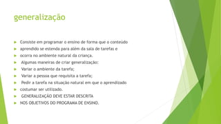 generalização
 Consiste em programar o ensino de forma que o conteúdo
 aprendido se estenda para além da sala de tarefas e
 ocorra no ambiente natural da criança.
 Algumas maneiras de criar generalização:
 Variar o ambiente da tarefa;
 Variar a pessoa que requisita a tarefa;
 Pedir a tarefa na situação natural em que o aprendizado
 costumar ser utilizado.
 GENERALIZAÇÃO DEVE ESTAR DESCRITA
 NOS OBJETIVOS DO PROGRAMA DE ENSINO.
 