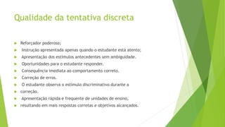 Qualidade da tentativa discreta
 Reforçador poderoso;
 Instrução apresentada apenas quando o estudante está atento;
 Apresentação dos estímulos antecedentes sem ambiguidade.
 Oportunidades para o estudante responder.
 Consequência imediata ao comportamento correto.
 Correção de erros.
 O estudante observa o estímulo discriminativo durante a
 correção.
 Apresentação rápida e frequente de unidades de ensino,
 resultando em mais respostas corretas e objetivos alcançados.
 