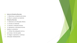  Antes da Tentativa Discreta:
 1. Determinar os objetivos de ensino
 2. Reunir e preparar os materiais
 Tentativa Discreta:
 3. Selecionar um reforçador efetivo
 4. Arrumar os materiais
 5. Garantir a atenção do aluno
 6. Apresentar a instrução de forma
 simples e consistente
 7. Utilizar dica adequada (com ou
 sem atraso; nível de ajuda)
 8. Elogiar e apresentar o estímulo
 reforçador imediatamente
 