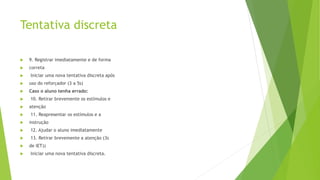 Tentativa discreta
 9. Registrar imediatamente e de forma
 correta
 Iniciar uma nova tentativa discreta após
 uso do reforçador (3 a 5s)
 Caso o aluno tenha errado:
 10. Retirar brevemente os estímulos e
 atenção
 11. Reapresentar os estímulos e a
 instrução
 12. Ajudar o aluno imediatamente
 13. Retirar brevemente a atenção (3s
 de IET))
 Iniciar uma nova tentativa discreta.
 