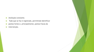  Avaliação constante.
 Tudo que se faz é registrado, permitindo identificar
 pontos fortes e, principalmente, pontos fracos da
 intervenção.
 