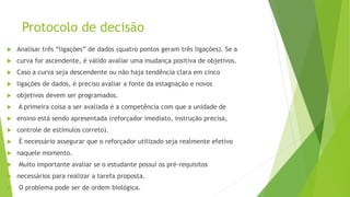 Protocolo de decisão
 Analisar três “ligações” de dados (quatro pontos geram três ligações). Se a
 curva for ascendente, é válido avaliar uma mudança positiva de objetivos.
 Caso a curva seja descendente ou não haja tendência clara em cinco
 ligações de dados, é preciso avaliar a fonte da estagnação e novos
 objetivos devem ser programados.
 A primeira coisa a ser avaliada é a competência com que a unidade de
 ensino está sendo apresentada (reforçador imediato, instrução precisa,
 controle de estímulos correto).
 É necessário assegurar que o reforçador utilizado seja realmente efetivo
 naquele momento.
 Muito importante avaliar se o estudante possui os pré-requisitos
 necessários para realizar a tarefa proposta.
 O problema pode ser de ordem biológica.
 